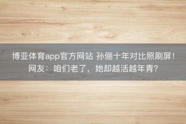 博亚体育app官方网站 孙俪十年对比照刷屏!网友:咱们老了,她却越活越年青?