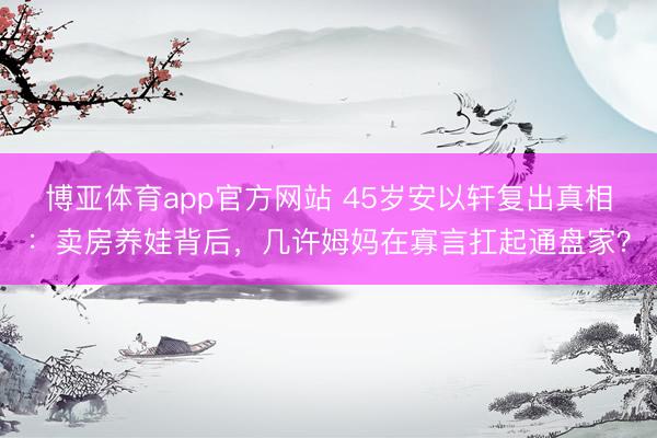 博亚体育app官方网站 45岁安以轩复出真相:卖房养娃背后,几许姆妈在寡言扛起通盘家?