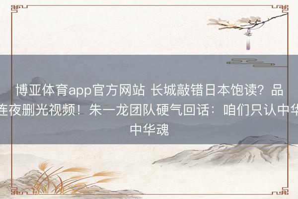 博亚体育app官方网站 长城敲错日本饱读?品牌连夜删光视频!朱一龙团队硬气回话:咱们只认中华魂
